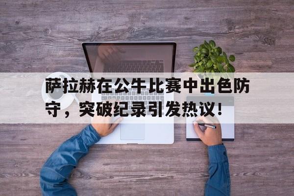 关于萨拉赫在公牛比赛中出色防守，突破纪录引发热议！的信息